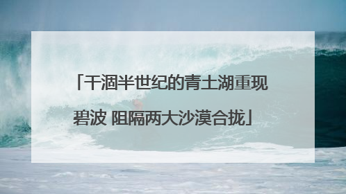 干涸半世纪的青土湖重现碧波 阻隔两大沙漠合拢
