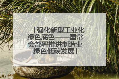强化新型工业化绿色底色——国常会部署推进制造业绿色低碳发展