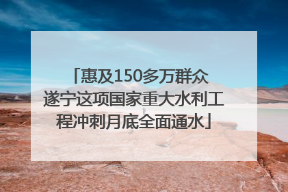 惠及150多万群众 遂宁这项国家重大水利工程冲刺月底全面通水