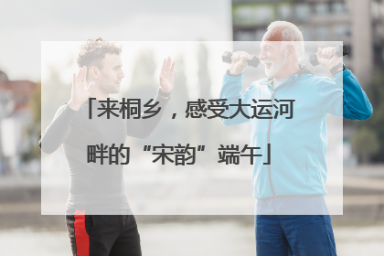 来桐乡，感受大运河畔的“宋韵”端午