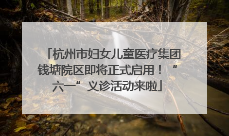 杭州市妇女儿童医疗集团钱塘院区即将正式启用！“六一”义诊活动来啦