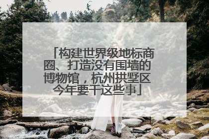 构建世界级地标商圈、打造没有围墙的博物馆，杭州拱墅区今年要干这些事