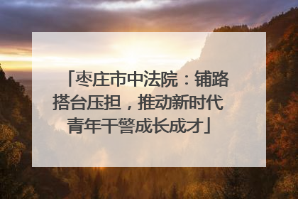 枣庄市中法院:铺路搭台压担,推动新时代青年干警成长成才