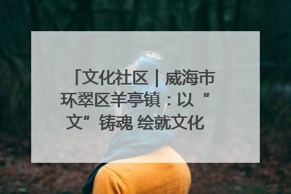文化社区｜威海市环翠区羊亭镇：以“文”铸魂 绘就文化社区新画卷