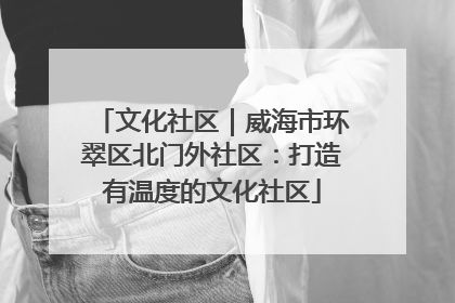 文化社区｜威海市环翠区北门外社区：打造有温度的文化社区