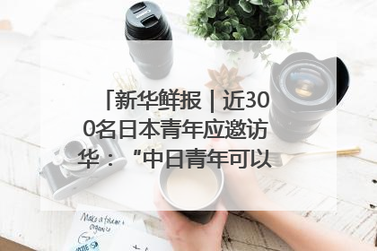 新华鲜报｜近300名日本青年应邀访华：“中日青年可以创造更好的未来”