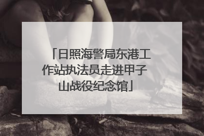 日照海警局东港工作站执法员走进甲子山战役纪念馆