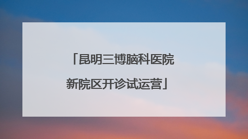 昆明三博脑科医院新院区开诊试运营
