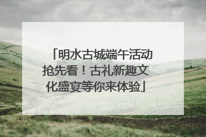 明水古城端午活动抢先看！古礼新趣文化盛宴等你来体验