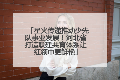 星火传递推动少先队事业发展！河北省打造联建共育体系让红领巾更鲜艳