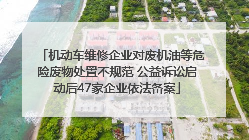 机动车维修企业对废机油等危险废物处置不规范 公益诉讼启动后47家企业依法备案