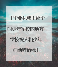 毕业礼成！那个叫少年军校的地方 学校祝人和少年们前程似锦