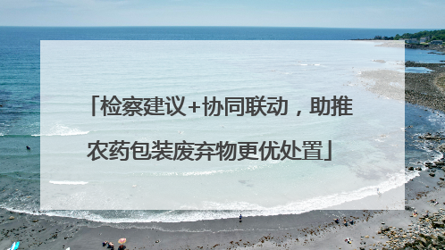 检察建议+协同联动，助推农药包装废弃物更优处置
