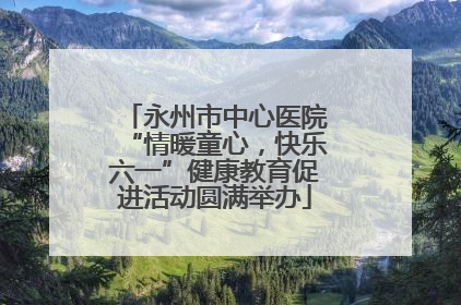永州市中心医院“情暖童心，快乐六一”健康教育促进活动圆满举办
