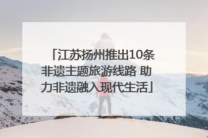 江苏扬州推出10条非遗主题旅游线路 助力非遗融入现代生活