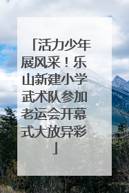 活力少年展风采！乐山新建小学武术队参加老运会开幕式大放异彩