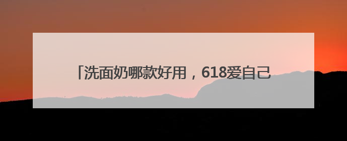 洗面奶哪款好用，618爱自己！选对洗面奶，洗脸都是仪式感
