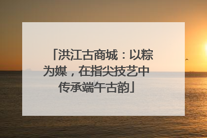 洪江古商城：以粽为媒，在指尖技艺中传承端午古韵