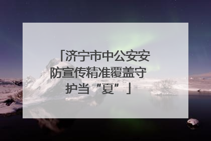 济宁市中公安安防宣传精准覆盖守护当“夏”