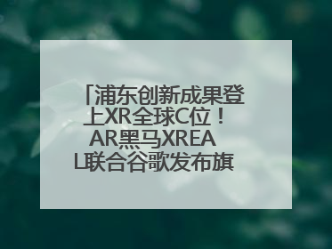 浦东创新成果登上XR全球C位！AR黑马XREAL联合谷歌发布旗舰AR眼镜