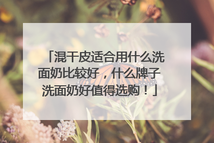 混干皮适合用什么洗面奶比较好，什么牌子洗面奶好值得选购！