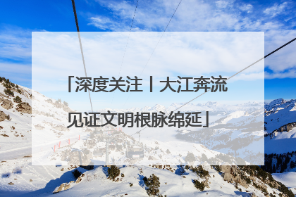深度关注丨大江奔流见证文明根脉绵延