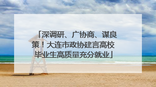 深调研、广协商、谋良策！大连市政协建言高校毕业生高质量充分就业