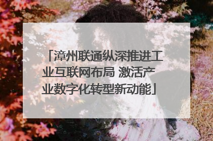 漳州联通纵深推进工业互联网布局 激活产业数字化转型新动能