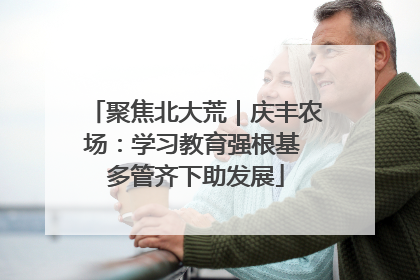 聚焦北大荒｜庆丰农场：学习教育强根基 多管齐下助发展