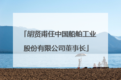 胡贤甫任中国船舶工业股份有限公司董事长