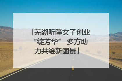 芜湖听障女子创业“绽芳华” 多方助力共绘新图景