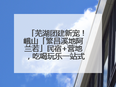 芜湖团建新宠！峨山「繁昌溪地阿兰若」民宿+营地，吃喝玩乐一站式狂欢！