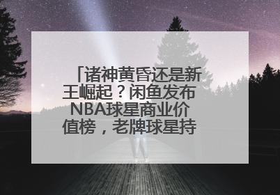 诸神黄昏还是新王崛起？闲鱼发布NBA球星商业价值榜，老牌球星持续占据销量前三