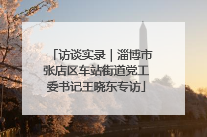 访谈实录｜淄博市张店区车站街道党工委书记王晓东专访