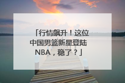 行情飙升！这位中国男篮新星登陆NBA，稳了？