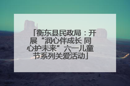 衡东县民政局：开展“润心伴成长 同心护未来”六一儿童节系列关爱活动