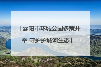 襄阳市环城公园多策并举 守护护城河生态
