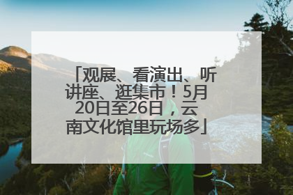 观展、看演出、听讲座、逛集市！5月20日至26日，云南文化馆里玩场多