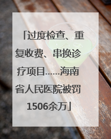 过度检查、重复收费、串换诊疗项目……海南省人民医院被罚1506余万