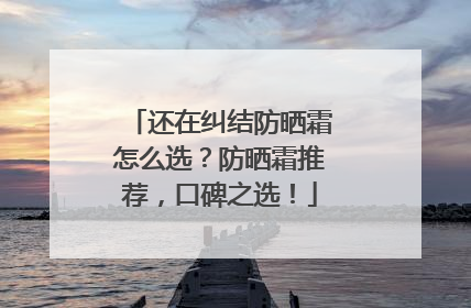 还在纠结防晒霜怎么选？防晒霜推荐，口碑之选！