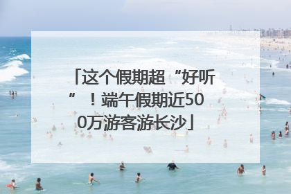 这个假期超“好听”！端午假期近500万游客游长沙