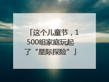 这个儿童节，1500组家庭玩起了“星际探险”