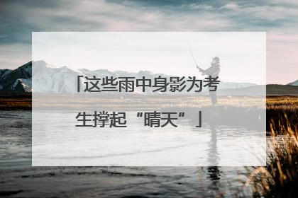 这些雨中身影为考生撑起“晴天”