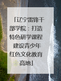 辽宁雷锋干部学院：打造特色研学课程 建设青少年红色文化教育高地