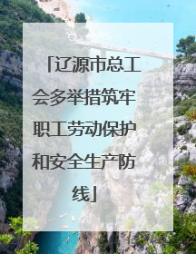辽源市总工会多举措筑牢职工劳动保护和安全生产防线