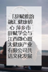 辞赋雅韵融汇健康初心 萍乡市辞赋学会与江西微心愿大健康产业有限公司共话文化发展新篇（图）