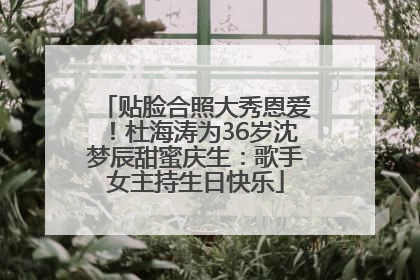 贴脸合照大秀恩爱！杜海涛为36岁沈梦辰甜蜜庆生：歌手女主持生日快乐