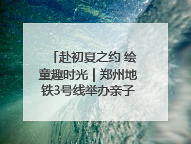 赴初夏之约 绘童趣时光｜郑州地铁3号线举办亲子开放日活动