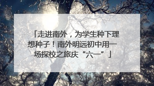 走进南外，为学生种下理想种子！南外明远初中用一场探校之旅庆“六一”