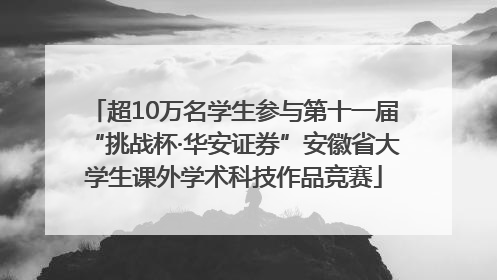 超10万名学生参与第十一届“挑战杯·华安证券”安徽省大学生课外学术科技作品竞赛